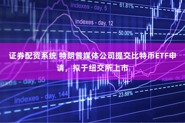 证券配资系统 特朗普媒体公司提交比特币ETF申请，拟于纽交所上市