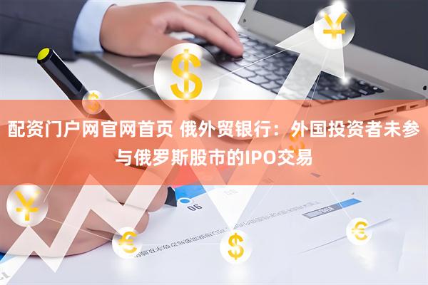 配资门户网官网首页 俄外贸银行：外国投资者未参与俄罗斯股市的IPO交易
