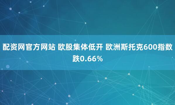 配资网官方网站 欧股集体低开 欧洲斯托克600指数跌0.66%