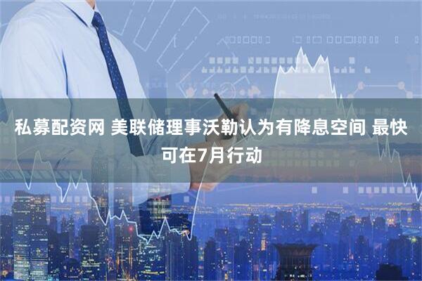 私募配资网 美联储理事沃勒认为有降息空间 最快可在7月行动
