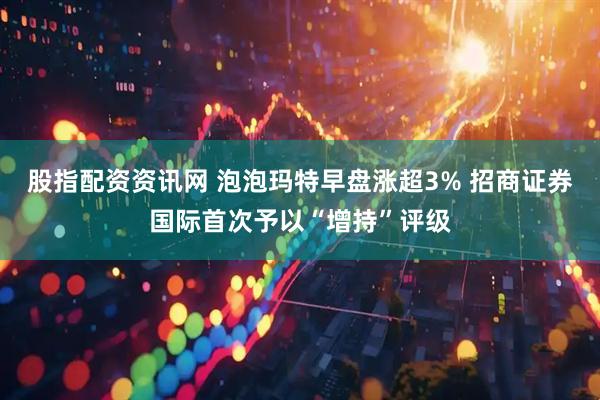 股指配资资讯网 泡泡玛特早盘涨超3% 招商证券国际首次予以“增持”评级