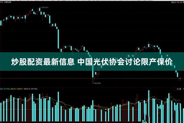 炒股配资最新信息 中国光伏协会讨论限产保价