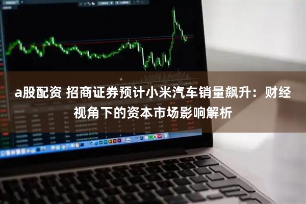 a股配资 招商证券预计小米汽车销量飙升：财经视角下的资本市场影响解析