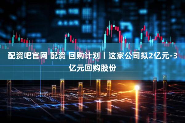 配资吧官网 配资 回购计划丨这家公司拟2亿元-3亿元回购股份