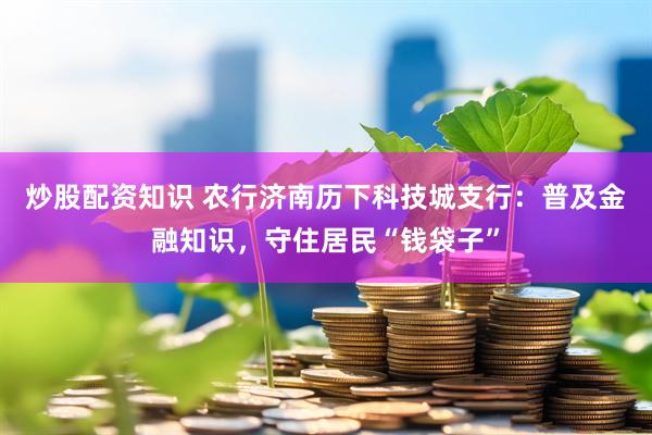 炒股配资知识 农行济南历下科技城支行：普及金融知识，守住居民“钱袋子”