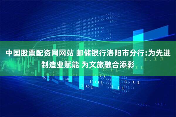中国股票配资网网站 邮储银行洛阳市分行:为先进制造业赋能 为文旅融合添彩