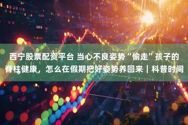 西宁股票配资平台 当心不良姿势“偷走”孩子的脊柱健康，怎么在假期把好姿势养回来｜科普时间