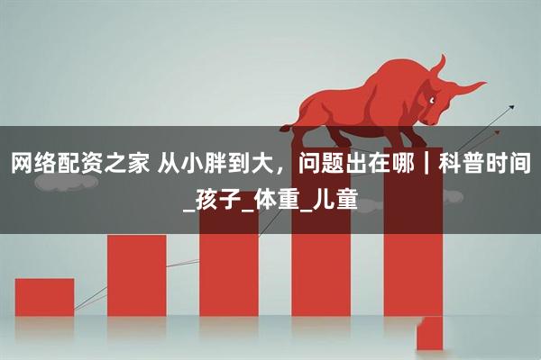网络配资之家 从小胖到大，问题出在哪｜科普时间_孩子_体重_儿童