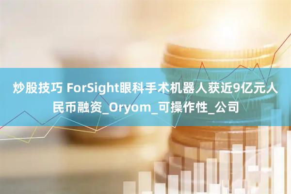 炒股技巧 ForSight眼科手术机器人获近9亿元人民币融资_Oryom_可操作性_公司
