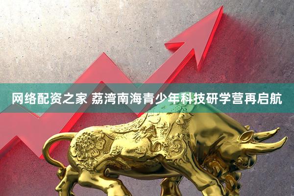 网络配资之家 荔湾南海青少年科技研学营再启航