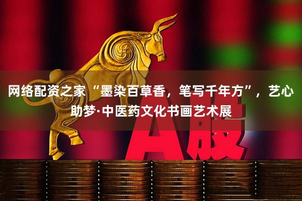 网络配资之家 “墨染百草香，笔写千年方”，艺心助梦·中医药文化书画艺术展