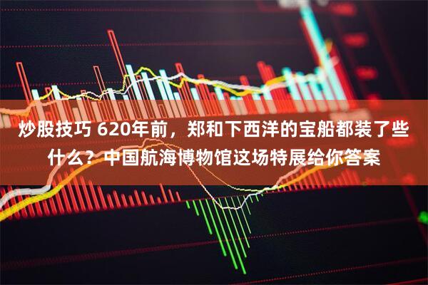 炒股技巧 620年前，郑和下西洋的宝船都装了些什么？中国航海博物馆这场特展给你答案