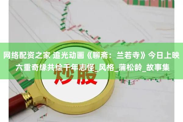 网络配资之家 追光动画《聊斋：兰若寺》今日上映 六重奇缘共绘千年志怪_风格_蒲松龄_故事集