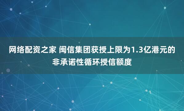 网络配资之家 闽信集团获授上限为1.3亿港元的非承诺性循环授信额度