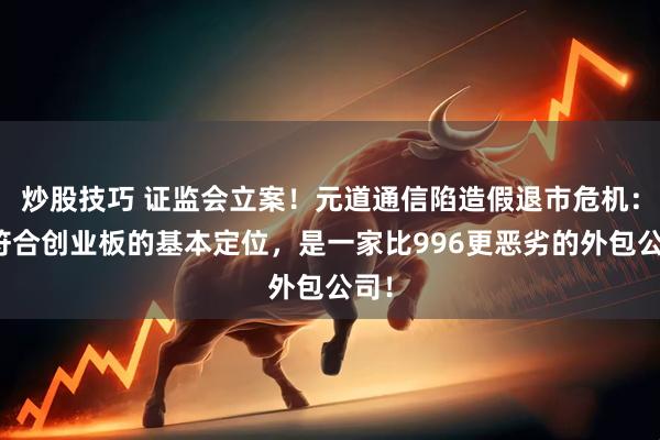 炒股技巧 证监会立案！元道通信陷造假退市危机：不符合创业板的基本定位，是一家比996更恶劣的外包公司！