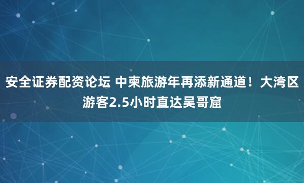 安全证券配资论坛 中柬旅游年再添新通道！大湾区游客2.5小时直达吴哥窟