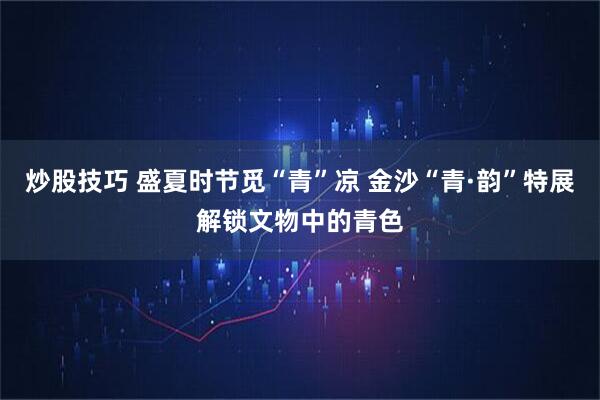 炒股技巧 盛夏时节觅“青”凉 金沙“青·韵”特展解锁文物中的青色