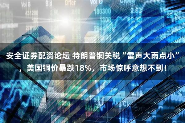 安全证券配资论坛 特朗普铜关税“雷声大雨点小”，美国铜价暴跌18%，市场惊呼意想不到！