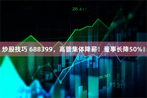 炒股技巧 688399,高管集体降薪!董事长降50%!