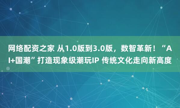 网络配资之家 从1.0版到3.0版，数智革新！“AI+国潮”打造现象级潮玩IP 传统文化走向新高度