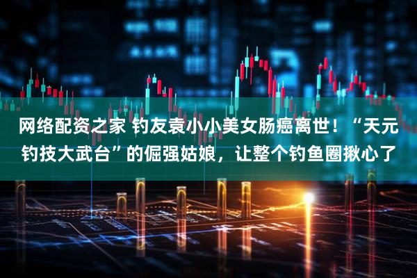 网络配资之家 钓友袁小小美女肠癌离世！“天元钓技大武台”的倔强姑娘，让整个钓鱼圈揪心了