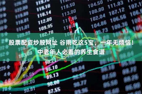 股票配资炒股网址 谷雨吃这5宝，一年无烦恼！中老年人必看的养生食谱