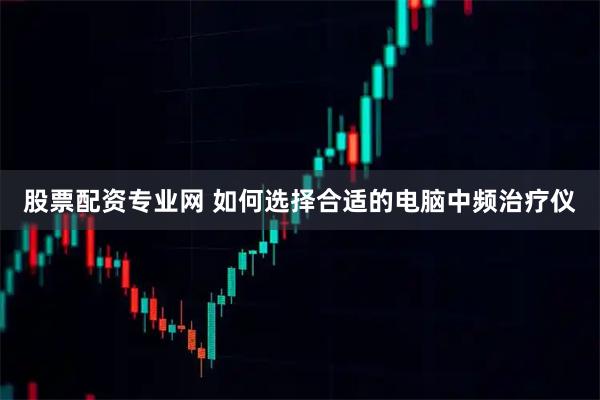 股票配资专业网 如何选择合适的电脑中频治疗仪