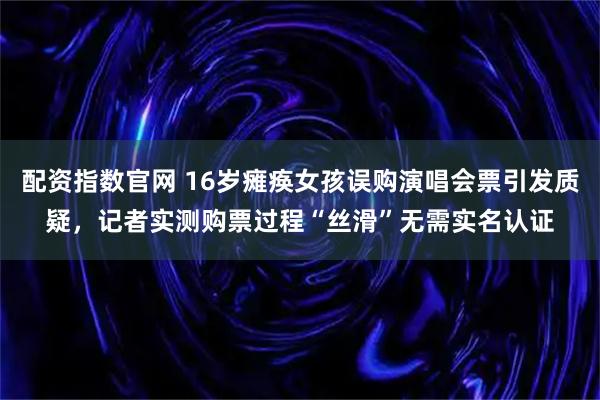 配资指数官网 16岁瘫痪女孩误购演唱会票引发质疑，记者实测购票过程“丝滑”无需实名认证