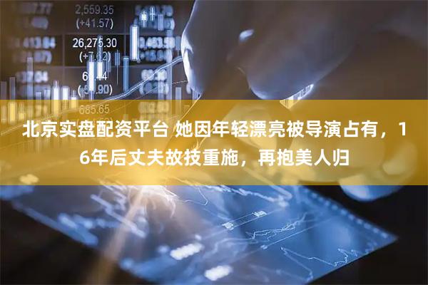 北京实盘配资平台 她因年轻漂亮被导演占有，16年后丈夫故技重施，再抱美人归