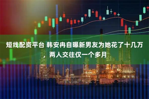 短线配资平台 韩安冉自曝新男友为她花了十几万，两人交往仅一个多月