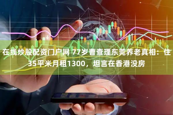 在线炒股配资门户网 77岁曹查理东莞养老真相：住35平米月租1300，坦言在香港没房